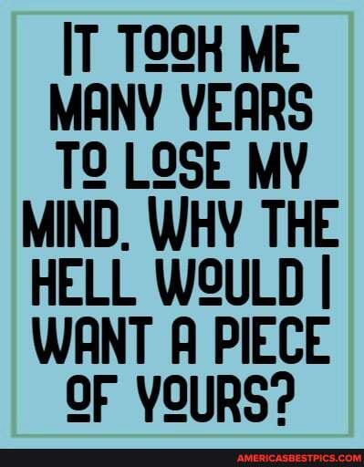 IT TOSK ME MANY YEARS LOSE MY MIND, WHY THE HELL WOULD I WANT A PIECE OF YOURS?