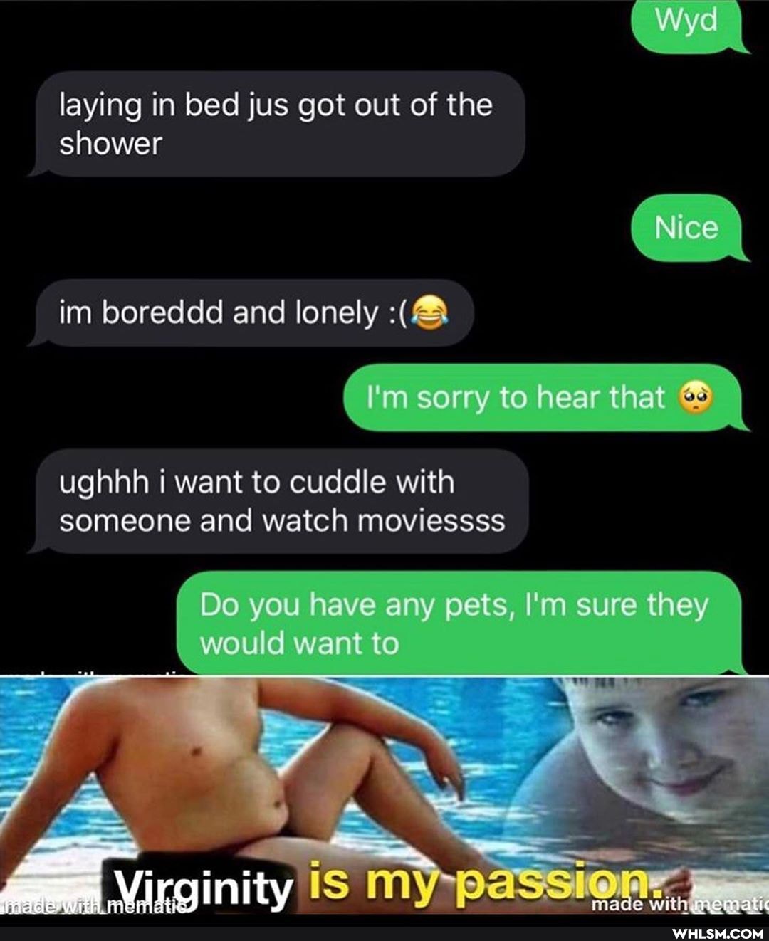 Wyd
laying in bed jus got out of the shower
im boreddd and lonely
I'm sorry to hear that
ughhh i want to cuddle with someone and watch moviessss
Do you have any pets, I'm sure they \ would want to
is pass made