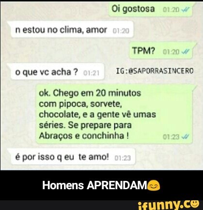 ok. Chego em
20 minutos
com pipoca, sorvete,
chocolate, e a gente vé umas
séries. Se prepare para
Abragos e conchinha é por isso q eu te amo!
Homens APRENDAM@ - Homens APRENDAM😊