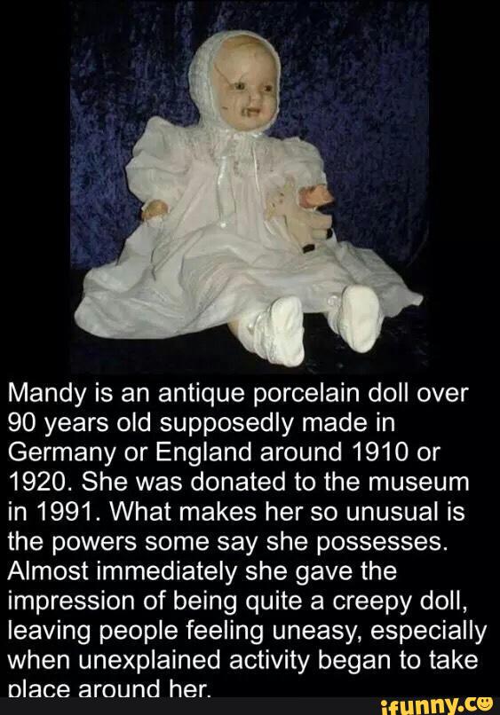 Mandy is an antique porcelain doll over
90 years old supposedly made in
Germany or England around 1910 or
1920. She was donated to the museum
in 1991. What makes her so unusual is
the powers some say she possesses.
Almost immediately she gave the
impression of being quite a creepy doll,
leaving people feeling uneasy, especially
when unexplained activity began to take
Dlace around her.