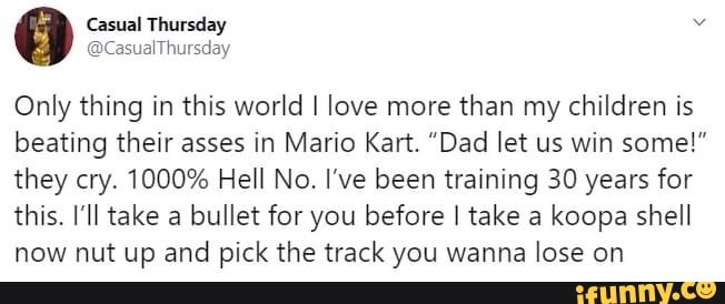 Only thing in this world I love more than my children is
beating their asses in Mario Kart. "Dad let us win some!"
they cry. 1000% Hell No. I've been training 30 years for
this. I'll take a bullet for you before I take a koopa shell
now nut up and pick the track you wanna lose on