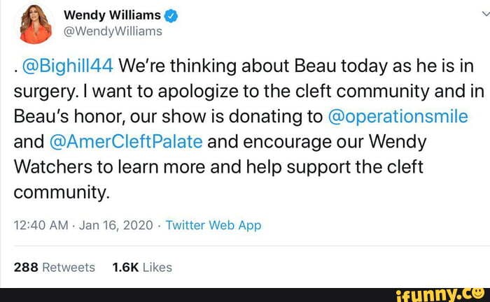 8 Wendy Williams "
@Bighill44 We're thinking about Beau today as he is in
surgery. I want to apologize to the cleft community and in
Beau's honor, our show is donating to @operationsmile
and @AmerCleftPalate and encourage our Wendy
Watchers to learn more and help support the cleft
community.
12:40 AM
Jan 16, 2020
Twitter Web App
288 Retweets 1.6K Likes