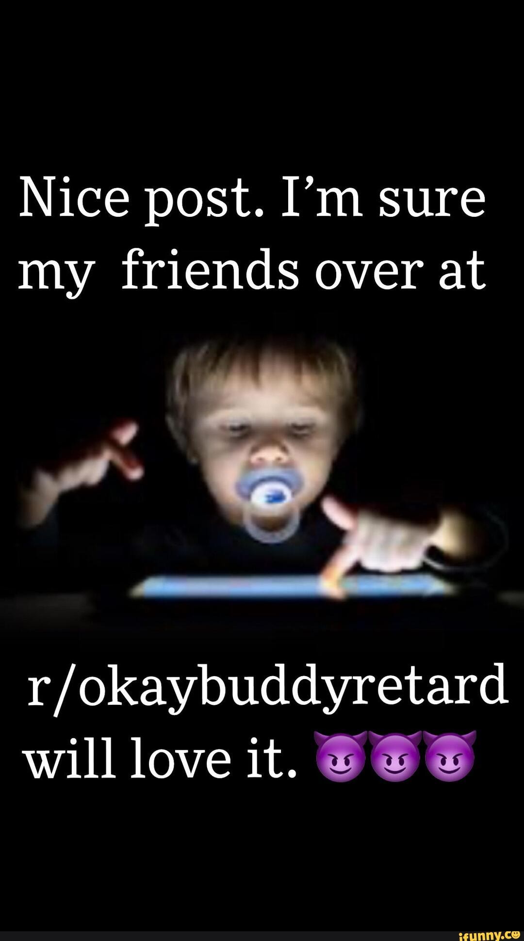Nice post. I'm sure
my friends over at
r/okaybuddyretard
will love it. 8 E E