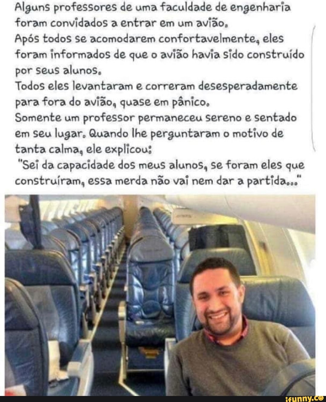 Alguns professores de uma faculdade de engenharia foram convidados a entrar em um avião,
Após todos se acomodarem confortavelmente, eles foram informados de que o avião havia Sido construído por seus alunos,
Todos eles levantaram e correram desesperadamente para fora do avião, quase em pânico,
Somente um professor permaneceu Sereno e sentado em seu lugar, Quando lhe perguntaram o motivo de tanta calma, ele explicous
"Sei da capacidade dos meus alunos, se foram eles que construíram, essa merda não vai nem dar a partida,.."