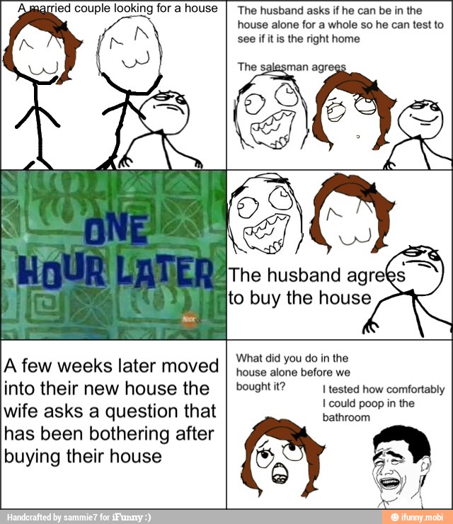 arried couple looking for a house The husband asks if he can be in the
house alone for a whole so he can test to
see if itis the right home
The salesman agr
The husband agree
to buy the house
What did you do in the
house alone before we
bought it? I tested how comfortably
I could poop in the
bathroom
y
or
A few weeks later moved
into their new house the
wife asks a question that
has been bothering after
buying their house