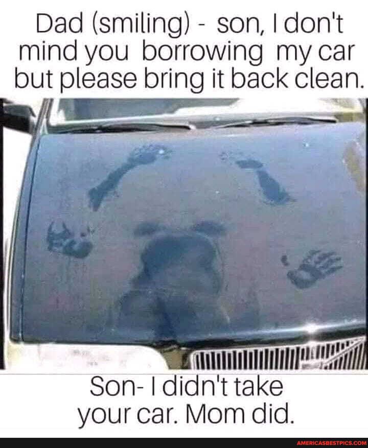 Dad (smiling) - son, I don't mind you borrowing my car but please bring it back clean.
Son- I didn't take
our car. Mom did.