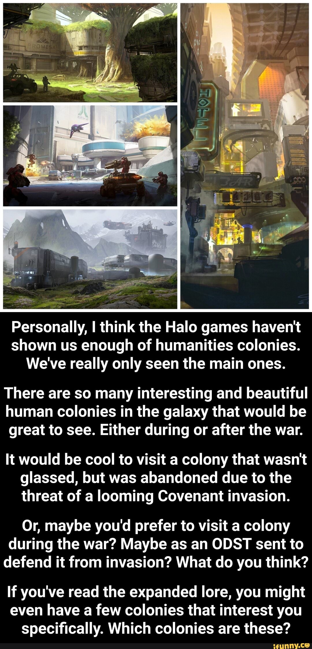 Personally, I think the Halo games haven't
shown us enough of humanities colonies.
We've really only seen the main ones.
There are so many interesting and beautiful
human colonies in the galaxy that would be
great to see. Either during or after the war.
It would be cool to visit a colony that wasn't
glassed, but was abandoned due to the
threat of a looming Covenant invasion.
Or, maybe you'd prefer to visit a colony
during the war? Maybe as an ODST sent to
defend it from invasion? What do you think?
If you've read the expanded lore, you might
even have a few colonies that interest you
specifically. Which colonies these? - If you've read the expanded lore, you might even have a few colonies that interest you specifically. Which colonies are these?