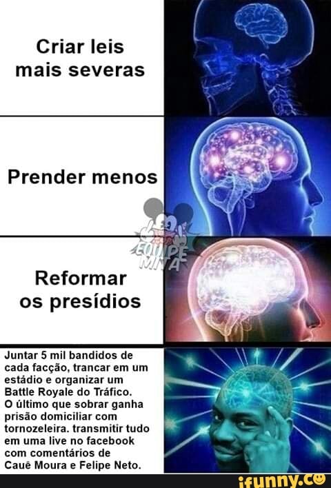 Criar leis
mais severas
Reformar
os presídios
Juntar 5 mil bandidos de
cada facção, trancar em um
estádio e organizar um
Battie Royale do Tráfico.
O último que sobrar ganha
prisão domiciliar com
tornozeleira. transmitir tudo
em uma live no facebook
com comentários de
Caué Moura Felipe Neto.