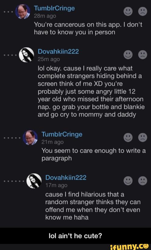 You're cancerous on this app. I don't
.a Dovahkiin222 9 &
Z:)m :!go
lol okay. cause! really care what
complete strangers hiding behind a
screen think of me XD you're
probably just some angry little 12
year old who missed their afternoon
nap. go grab your bottle and blankie
and go cry to mommy and daddy
(
.:gn
You seem to care enough to write a
paragraph
Dovahkiin222 ”5
mm Ago
9 e
cause I find hilarious that a
random stranger thinks they can
oflend me when they don't even
know me haha
lol ain't he cute? - lol ain't he cute?