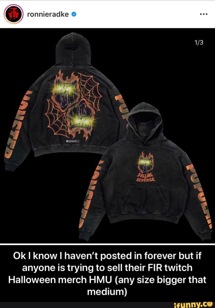 ronnieradke
Ok know haven't posted in forever but if anyone is trying to sell their FIR twitch
Halloween merch HMU (any size bigger that medium) - Ok I know I haven’t posted in forever but if anyone is trying to sell their FIR twitch Halloween merch HMU (any size bigger that medium)
