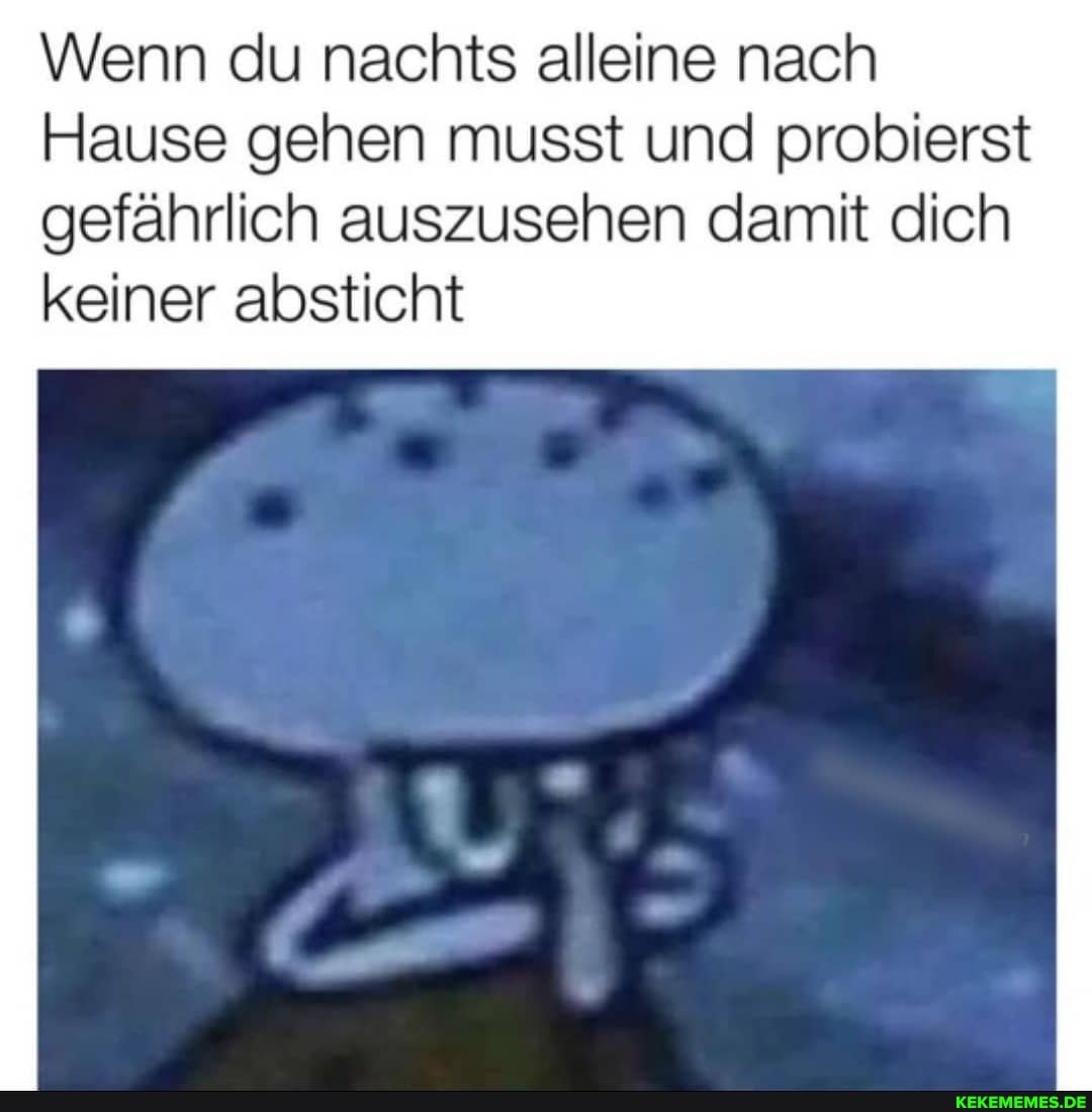 Wenn du nachts alleine nach
Hause gehen musst und probierst
gefährlich auszusehen damit dich keiner absticht