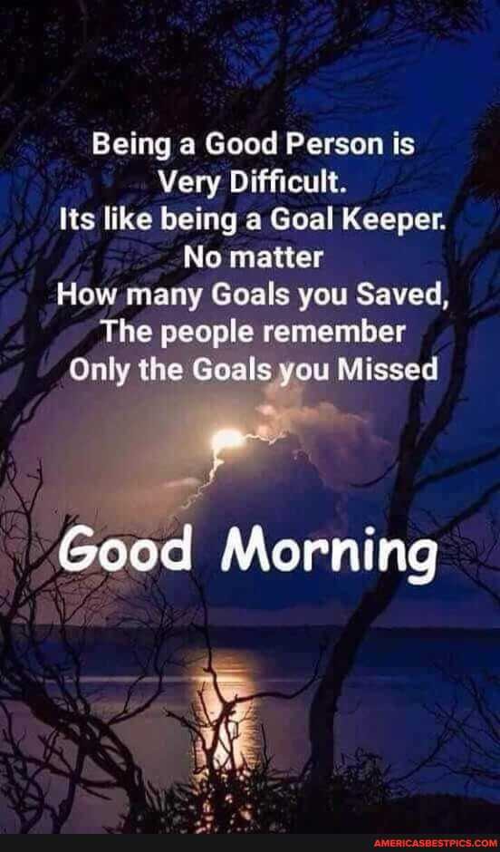 Being a Good Person is
Very Difficult.
Its like being a Goal Keeper.
No matter
How many Goals you Saved,
The people remember
Only the Goals you Missed
Good Morning