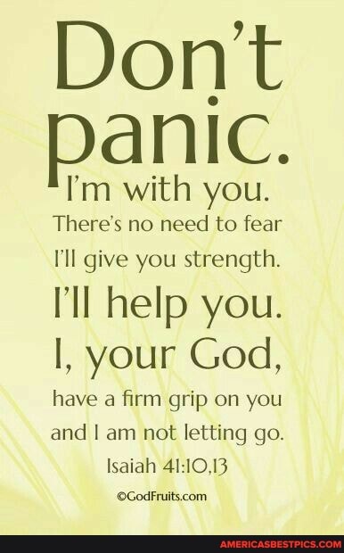 Dont panic.
I'm with you.
There's no need to fear
I'll give you strength.
ll help you.
I, your God,
have a firm grip on you and I am not letting go.
Isaiah