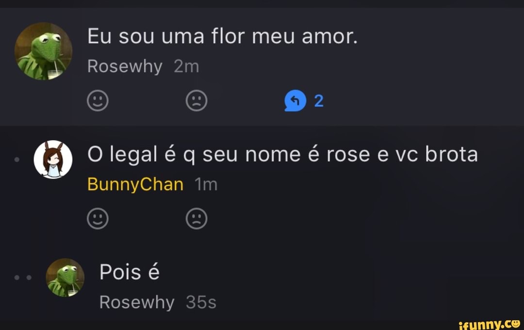 Eu sou uma flor meu amor. O legal é q seu nome é rose e vc brota