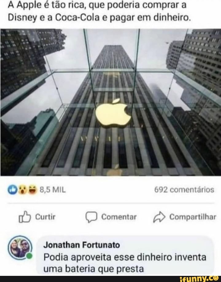 A Apple é tão rica, que poderia comprar a
Disney e a Coca-Cola e pagar em dinheiro.
ES 8,5 MIL 692 comentários
Curtir E) Comentar > Compartilhar
Jonathan Fortunato
Podia aproveita esse dinheiro inventa
uma bateria que presta