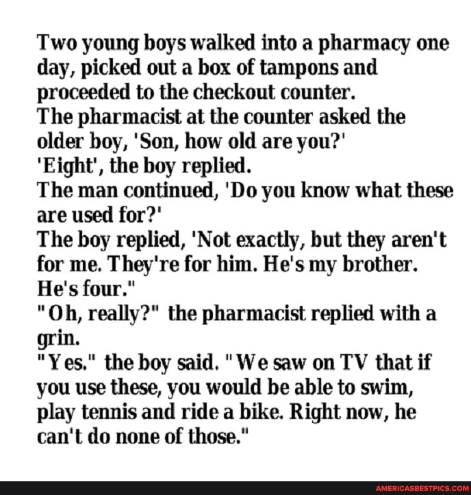 Two young boys walked into a pharmacy one day, picked out a box of tampons and proceeded to the checkout counter.
The pharmacist at the counter asked the older boy, 'Son, how old are you?'
'Eight', the boy replied.
The man continued, 'Do you know what these are used for?'
The boy replied, 'Not exactly, but they aren't for me. They're for him. He's my brother.
He's four."
"Oh, really?" the pharmacist replied with a grin.
"Yes," the boy said. "We saw on TV that if you use these, you would be able to swim, play tennis and ride a bike. Right now, he can't do none of those."