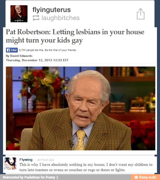 flyinguteru
Pat Robertson: Letting lesbians in your house
might turn your kids gay
Flywing
This
is
why I
solutely
n
my
house;
I don't want my
children to
turn into toasters