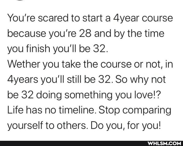 You're scared to start a 4year course because you're 28 and by the time you finish you'll be 32.
Wether you take the course or not, in
Ayears you'll still be 32. So why not be 32 doing something you love!?
Life has no timeline. Stop comparing yourself to others. Do you, for you!