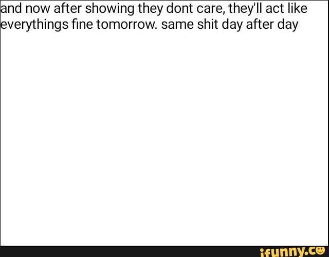 and now after showing they dont care, they'll act like
verythings fine tomorrow. same shit day after day