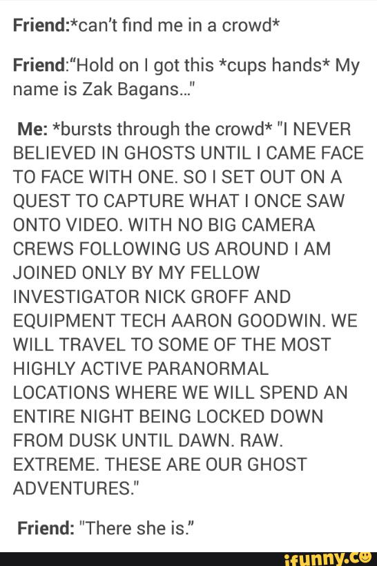 Friend:*can't find me in a crowd*
Friend:"Hold on I got this *cups hands* My
name is Zak Bagans..."
Me: *bursts through the crowd* "I NEVER
BELIEVED IN GHOSTS UNTIL I CAME FACE
TO FACE WITH ONE. 80 I SET OUT ON A
QUEST T0 CAPTURE WHAT I ONCE SAW
ONTO VIDEO, WITH NO BIG CAMERA
CREWS FOLLOWING US AROUND I AM
JOINED ONLY BY MY FELLOW
INVESTIGATOR NICK GROFF AND
EQUIPMENT TECH AARON GOODWIN. WE
WILL TRAVEL TO SOME OF THE MOST
HIGHLY ACTIVE PARANORMAL
LOCATIONS WHERE WE WILL SPEND AN
ENTIRE NIGHT BEING LOCKED DOWN
FROM DUSK UNTIL DAWN, RAW.
EXTREME. THESE ARE OUR GHOST
ADVENTURES."
Friend: ”There she is."