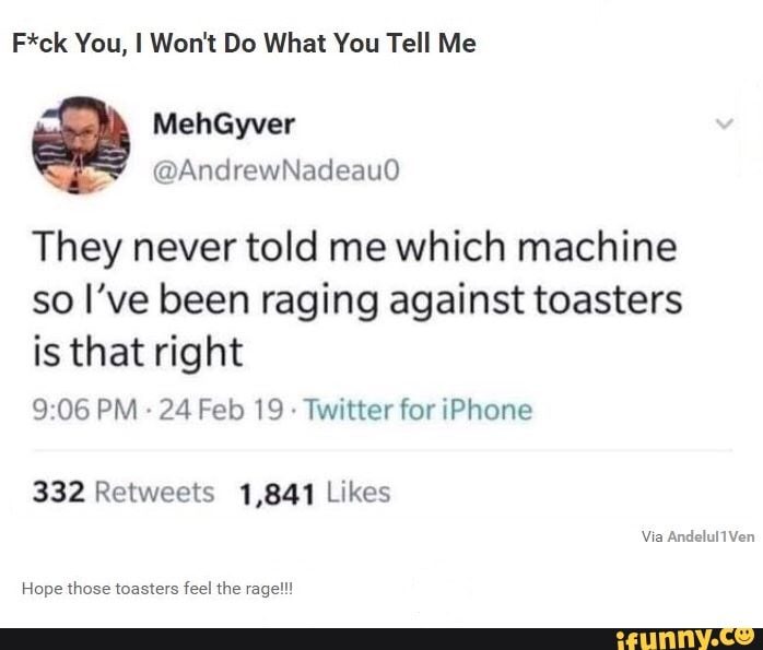 F*ck You, I Won't Do What You Tell Me
They never told me which machine
so I've been raging against toasters
is that right
9:06 PM
24 Feb 19
Twitter for iPhone
332 Retweets 1,841 Likes
