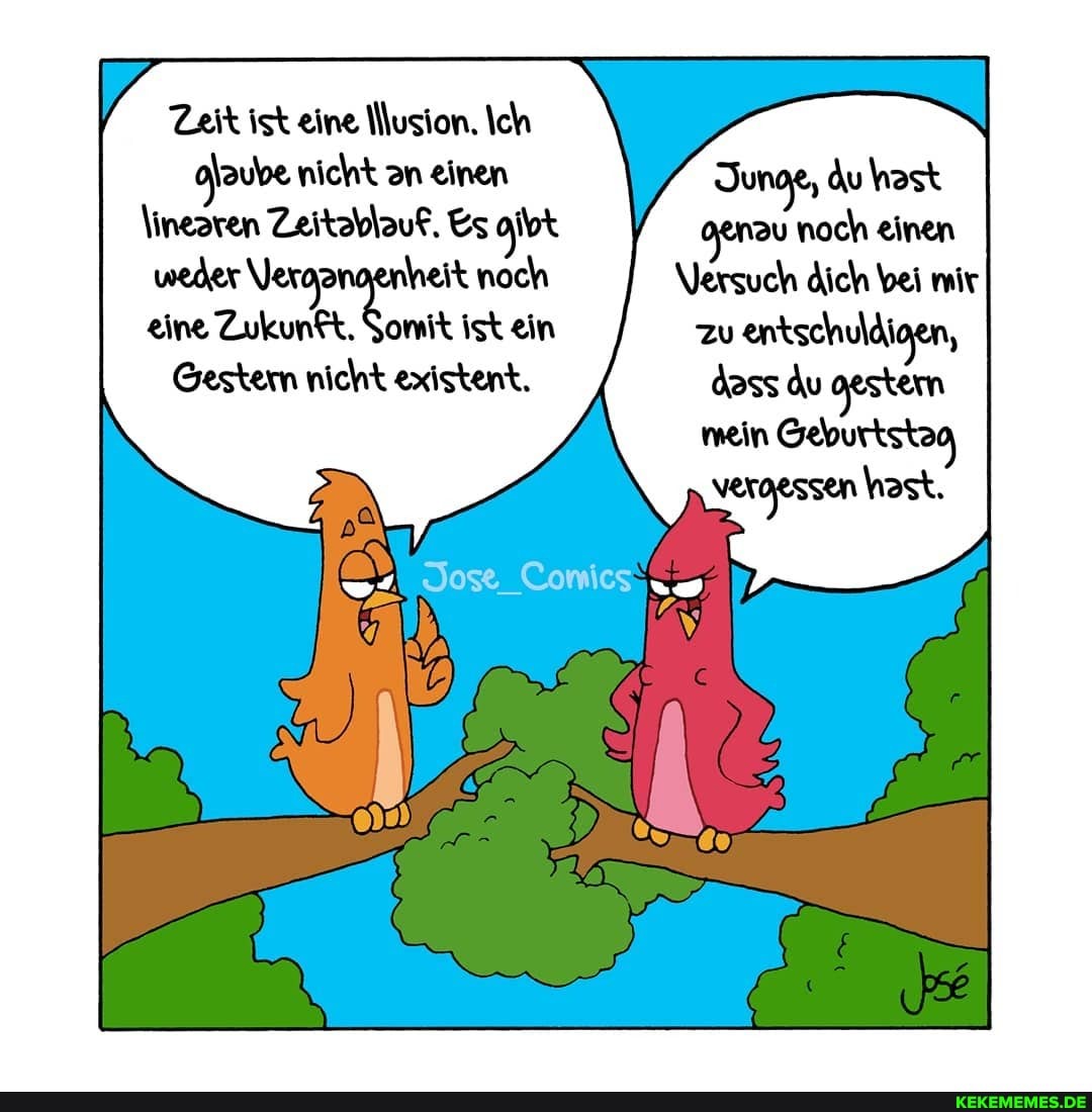 Zeit ist eine Nusion. Ich nicht an einen Junok, du hast
\inearen Zeitablauf. Es oibt noch einen weder Verga heit noch Versuch dich bei mir eine Zukunft, Somit ist ein zu entschuldigen,
Gestern nicht existent. dass du gestern mein Geburtstag vergessen hast.
Jose Comics