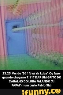 23:25, Vendo "Só 1% vai rir Luba". Og fazer
quando chegano 7:11? DARUM GRITO DO
CARALHO DO LUBA FALANDO A!
PAPAI (num curto Pablo Sia) - 23:25, Vendo "Só 1℅ vai rir Luba". Oq fazer quando chega no 7:11? DAR UM GRITO DO CARALHO DO LUBA FALANDO "AI PAPAI" (num curto Pablo Sla)