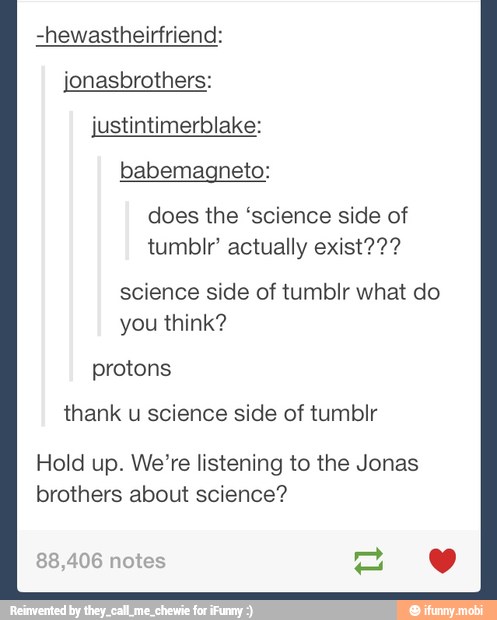 -hewastheirfriend:
jonasbrothers:
justintimerblake:
babemagneto:
does the "science side of
tumblr' actually exist???
science side of tumblr what do
you think?
protons
thank u science side of tumblr
Hold up. We're listening to the Jonas
brothers about science?