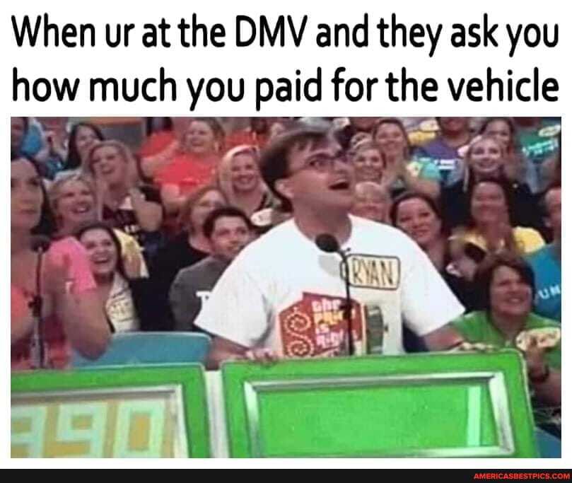 When ur at the DMV and they ask you how much you paid for the vehicle