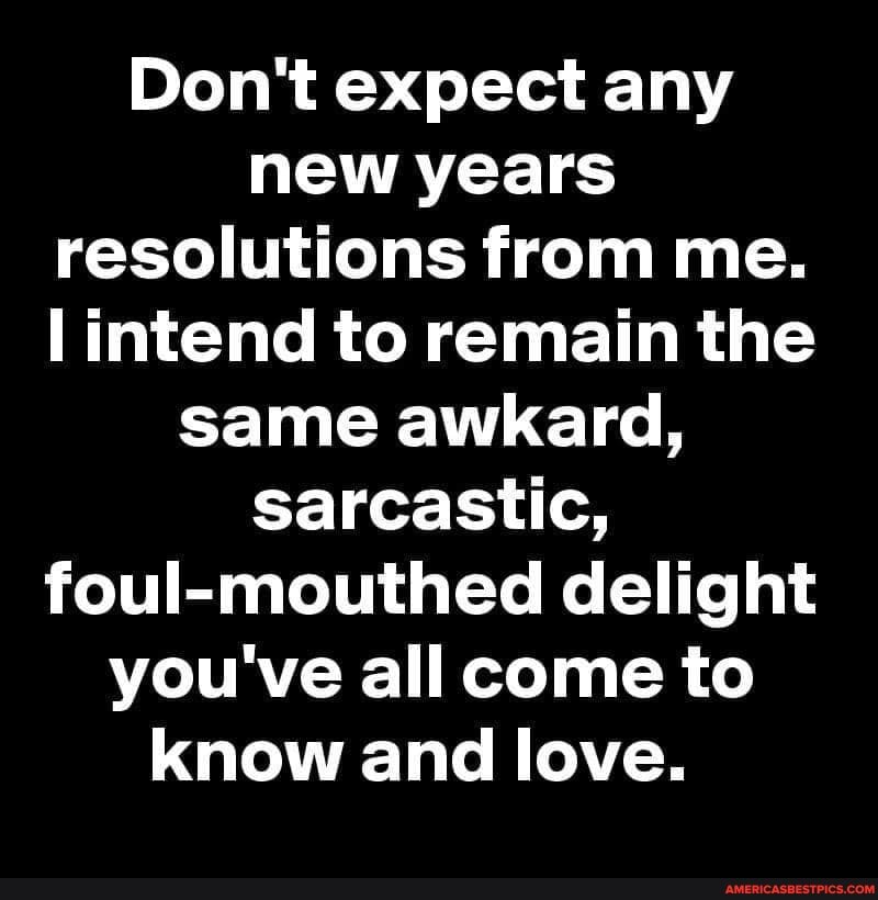 Don't expect any new years resolutions from me.
intend to remain the same awkard, sarcastic, foul-mouthed delight you've all come to know and love.