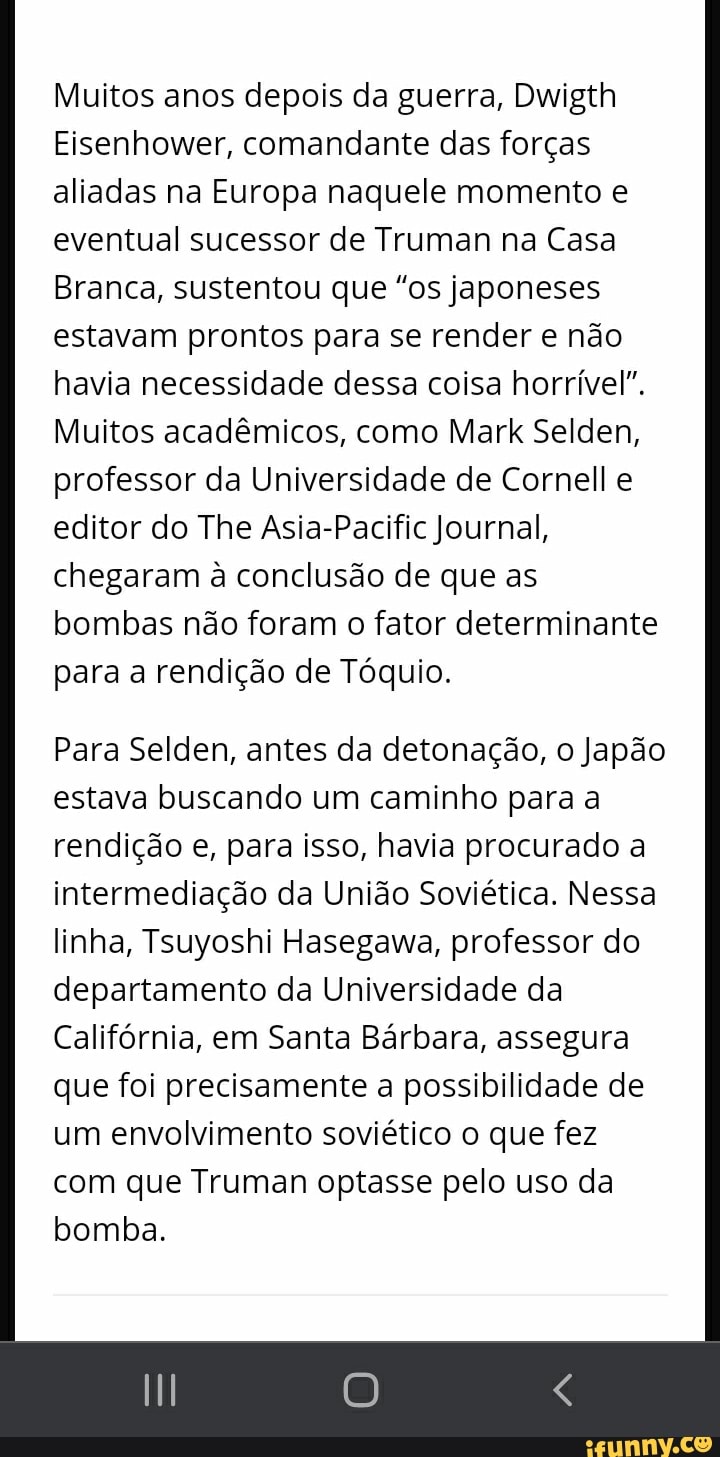 Muitos anos depois da guerra, Dwigth
Eisenhower, comandante das forças aliadas na Europa naquele momento e eventual sucessor de Truman na Casa
Branca, sustentou que "os japoneses estavam prontos para se render e não havia necessidade dessa coisa horrível".
Muitos acadêmicos, como Mark Selden, professor da Universidade de Cornell e editor do The Asia-Pacific Journal, chegaram à conclusão de que as bombas não foram o fator determinante para a rendição de Tóquio.
Para Selden, antes da detonação, o Japão estava buscando um caminho para a rendição e, para isso, havia procurado a intermediação da União Soviética. Nessa linha, Tsuyoshi Hasegawa, professor do departamento da Universidade da
Califórnia, em Santa Bárbara, assegura que foi precisamente a possibilidade de um envolvimento soviético o que fez com que Truman optasse pelo uso da bomba.