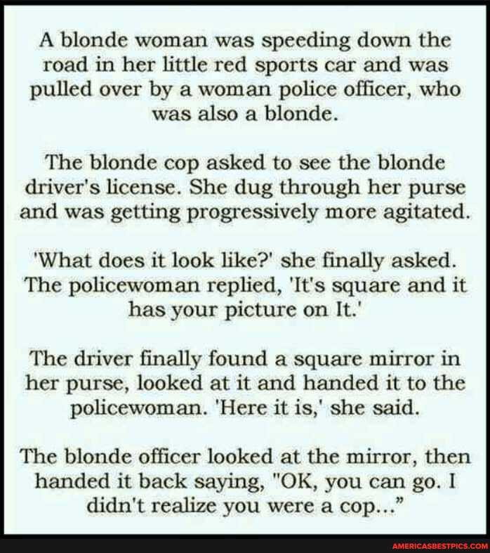 A blonde woman was speeding down the road in her little red sports car and was pulled over by a woman police officer, who was also a blonde.
The blonde cop asked to see the blonde driver's license. She dug through her purse and was getting progressively more agitated.
'What does it look like?' she finally asked.
The policewoman replied, 'It's square and it has your picture on It.'
The driver finally found a square mirror in her purse, looked at it and handed it to the policewoman. 'Here it is,' she said.
The blonde officer looked at the mirror, then handed it back saying, "OK, you can go. I didn't realize you were a cop..."