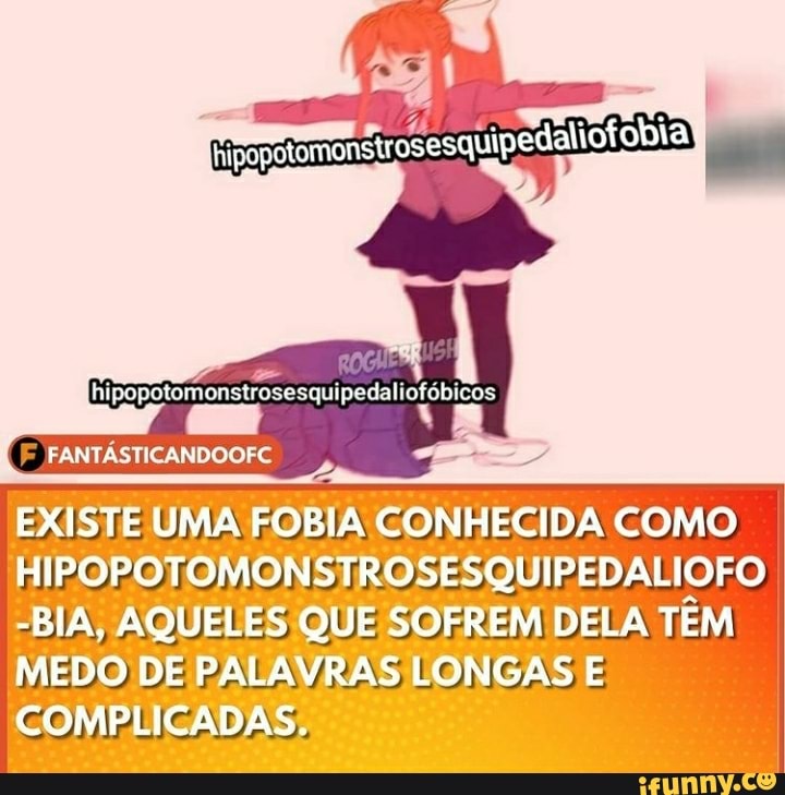 posstomonstrosesquipedaliofobia
ÁSTICANDOOFC
EL
EXISTE UMA FOBIA CONHECIDA COMO HIPOPOTOMONSTROSESQUIPEDALIOFO
-BIA, AQUELES QUE SOFREM DELA TEM MEDO DE PALAVRAS LONGAS E COMPLICADAS.