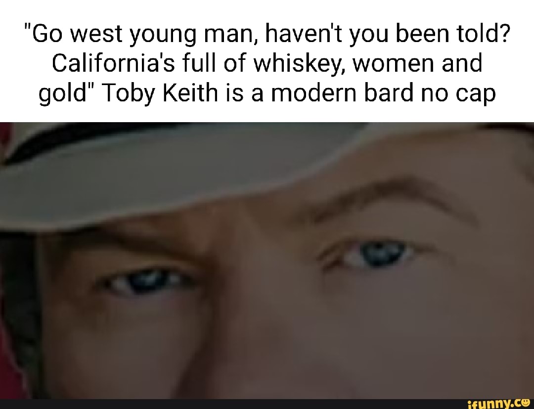Go West Young Man Haven T You Been Told "Go west young man, haven't you been told? California's full of whiskey