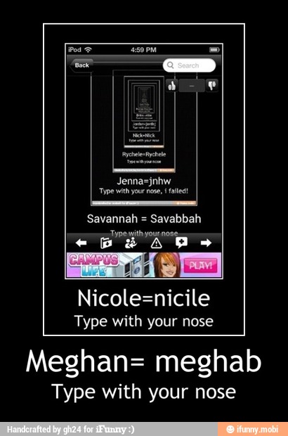 Nicole=nicile
Type with your nose
Meghan= meghab
Type with your nose - Meghan= meghab
Type with your nose