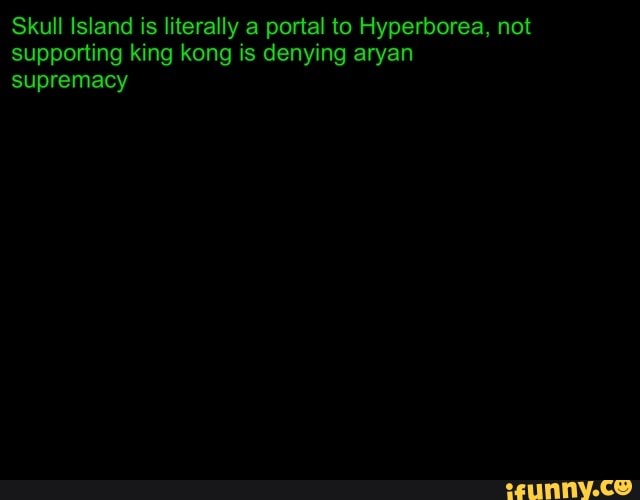 Skull Island is literally a portal to Hyperborea, not supporting king kong is denying aryan supremacy