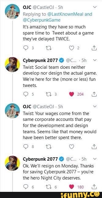 OIC @CastleO)
Replying to @LastKnownMeal and
It's amazing they have so much
spare time to Tweet about a game
they've delayed TWICE.
Twist: Social team does neither
develop nor design the actual game.
We're here for the (more or less) fun
tweets.
OIC @CastleO!
Sh v
Twist: Your wages come from the
same corporate accounts that pay
for the development and design
teams. Seems like that money would
have been better spent there.
Cyberpunk 2077 EC. sn v
(Ok We'll resign on Monday. Thanks
for saving Cyberpunk 2077
you're
the hero Night City deserves.
Os Ne Vio s
