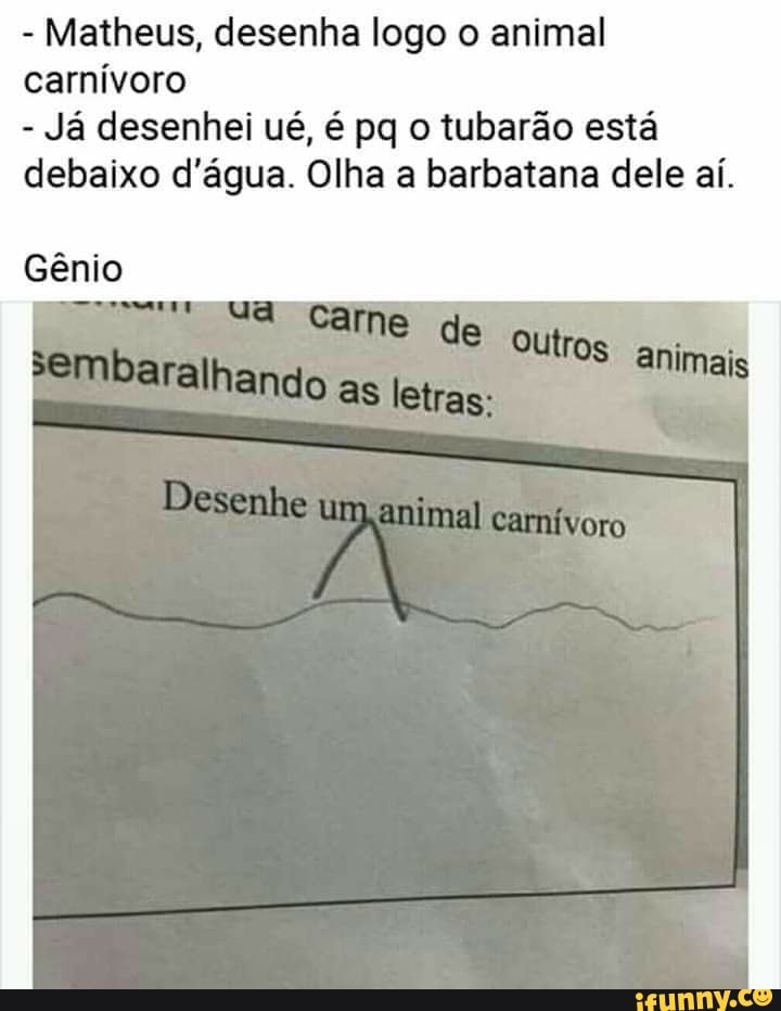 - Matheus, desenha logo o animal carnívoro
- Já desenhei ué, é pq o tubarão está debaixo d'água. Olha a barbatana dele aí.
mais
Gênio