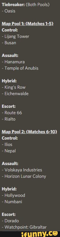 Tiebreaker: (Both Pools)
- Oasis
Lijang Tower
Busan
Assault:
Hanamura
Temple of Anubis
Hybri
King's Row
Eichenwalde
Escort:
Route 66
Rialto
'Map Pool 2: (Matches 6-10)
Control:
Nepal
Assault:
- Volskaya Industries
Horizon Lunar Colony
Hybri
Hollywood
Numbani
Escort:
- Dorado
