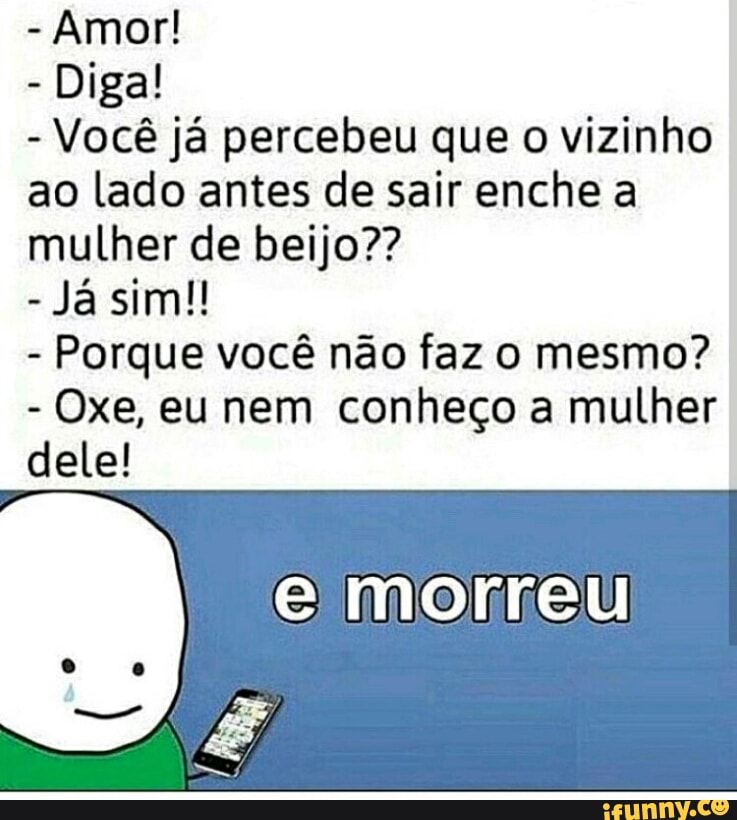 Diga!
Você já percebeu que o vizinho
ao lado antes de sair enche a
mulher de beijo??
Porque você não faz o mesmo?
Oxe, eu nem conheço a mulher
dele!
e morreu