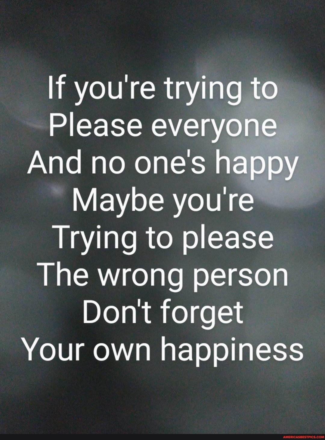 If you're trying to
Please everyone
And no one's happy
Maybe youre
Trying to please
The wrong person
Don't forget
Your own happiness