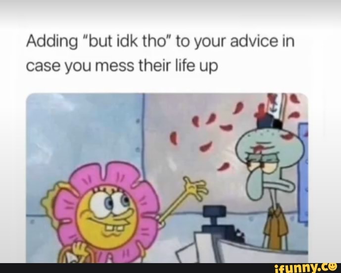 Adding "but idk tho" to your advice in case you mess their life up