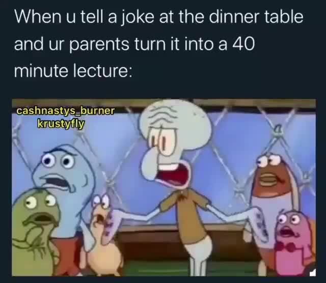 When u tell a joke at the dinner table and ur parents turn it into a 40