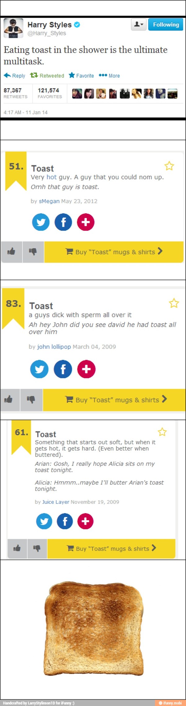 EN Harry Styles Y Ly
Harry_Styles
Eating toast in the shower is the ultimate
multitask.
4:17 AM-11 Jan 14
51. Toast
Very hot guy. A guy that you could nom up.
Omh that guy toast.
a guys dick with sperm all over it
Ah hey John did you see david he had toast all
over him
john lollipop Ma
000