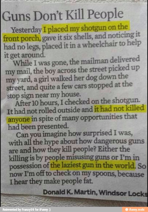 Guns Don't Kill People
Yesterday I placed my shotgun on
the
front porch, gave it six shells, and noticing it
had no
legs, placed it in a
wheelchair to
help
it get around.
While I was gone, the mailman delivered
my mail, the boy across
the street
picked up
my
yard, a girl walked her dog down the
street, and quite a
few cars
stopped at the
stop sign near my E
After 10 hours, I checked on
the shotgun.
It had not rolled outside and it had not
killed
anyone in spite of many
opportunities that
had been presented.
Can you imagine how surprised I was,
with all the hype about how guns dangerous
are
and how they kill people? Either the
killing is by people misusing guns or I'm in
possession of
st
gun
in the world. So the!