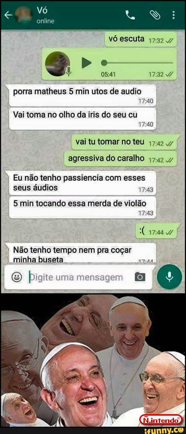 online
17372 .4
porra matheus 5 min utos de audio
17:40
Vai toma no olho da iris do seu cu
17:40
vai tu tomar no teu 17.424
agressiva do caralho 47-42 v
Eu não tenho passiencia com esses
seus áudios
5 min tocando essa merda de violao
17:43
I
Não tenho tempo nem pra coçar
minha buseta
bigi e um