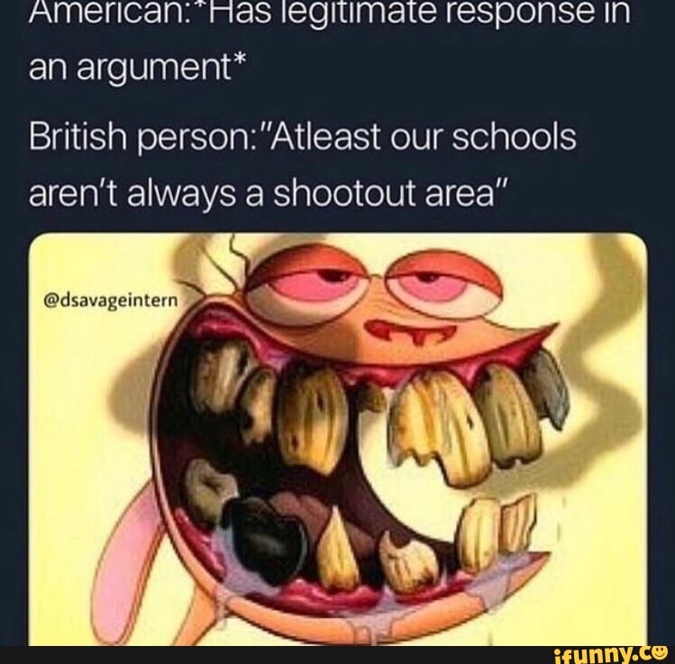 American: Mas legitimate response IN an argument*
British person: "Atleast our schools aren't always a shootout area"
ED
@dsavageintern