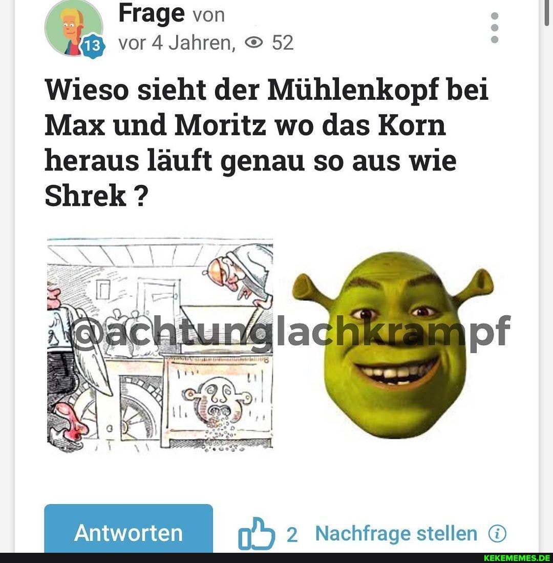 Frage von vor 4 Jahren, 52
Wieso sieht der Mühlenkopf bei
Max und Moritz wo das Korn heraus läuft genau so aus wie
Shrek
Nachfraae stellen