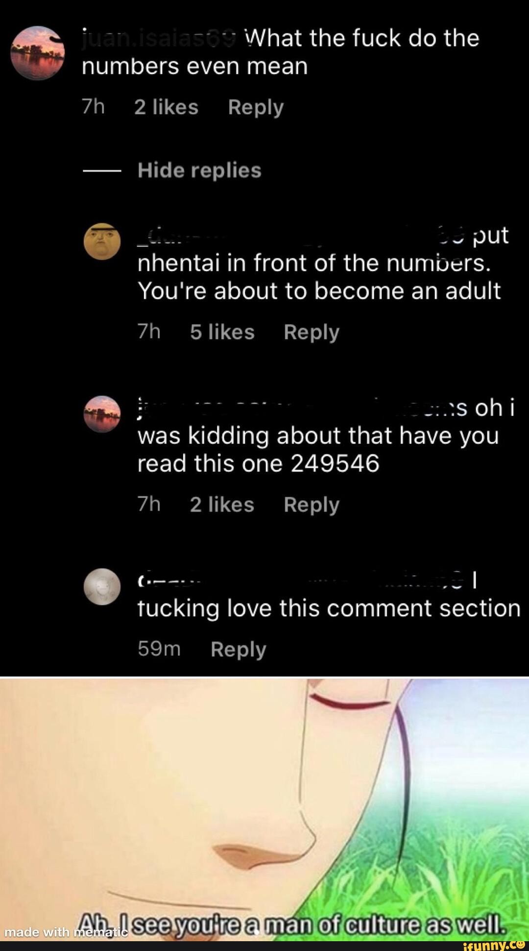 What the fuck do the numbers even mean
nhentaii
in front of the numbers.
RES!
was kidding about that
you
read this one 249546
tucking love this comment section
59m Reply