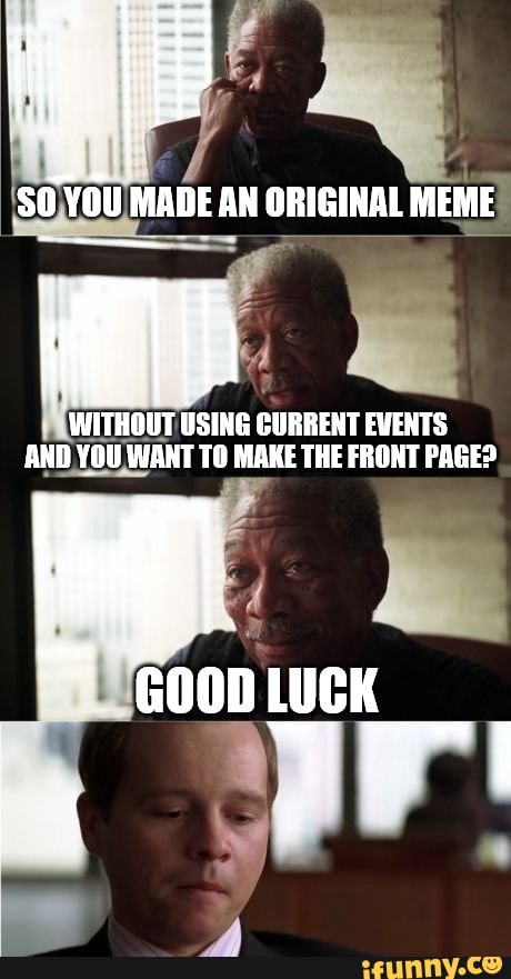 MADE AN ORIGINAL MEME
WITHOUT USING CURRENT EVENTS AND YOUWANT TO MAKE THE FRONT PAGE?
GOOD LUCK